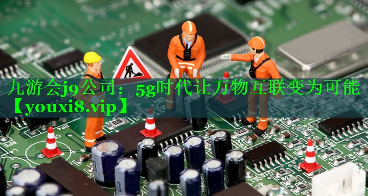 九游会j9公司：5g时代让万物互联变为可能