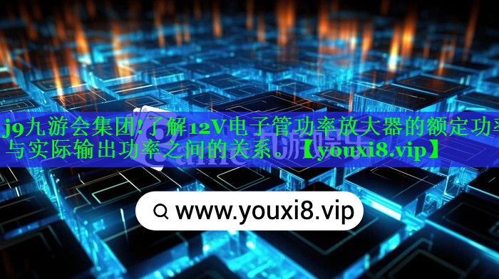 j9九游会集团!了解12V电子管功率放大器的额定功率与实际输出功率之间的关系。
