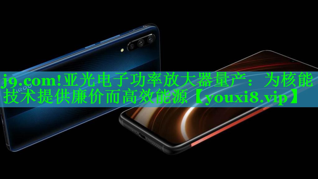 j9.com!亚光电子功率放大器量产：为核能技术提供廉价而高效能源