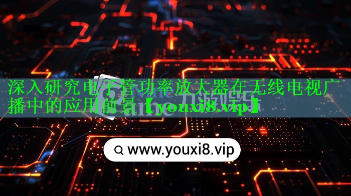 深入研究电子管功率放大器在无线电视广播中的应用前景