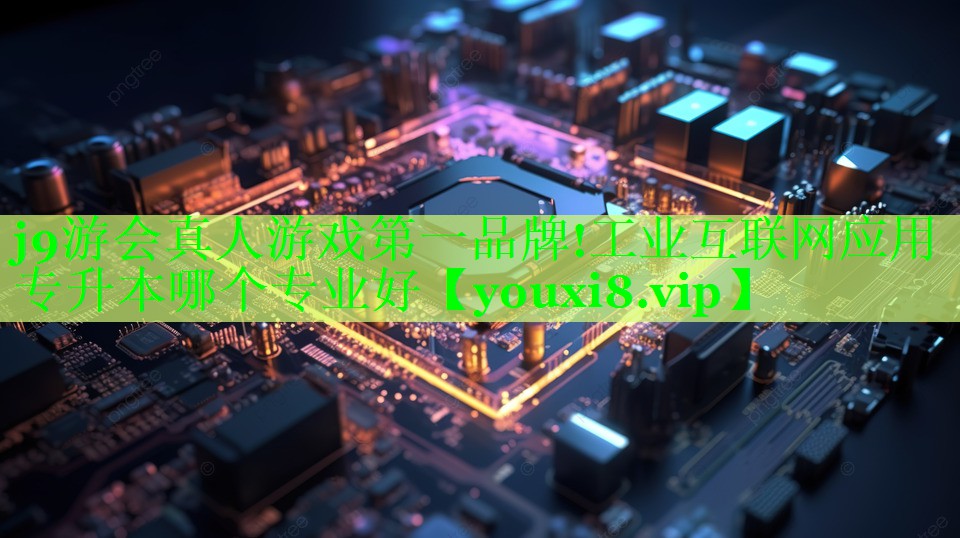 j9游会真人游戏第一品牌!工业互联网应用专升本哪个专业好