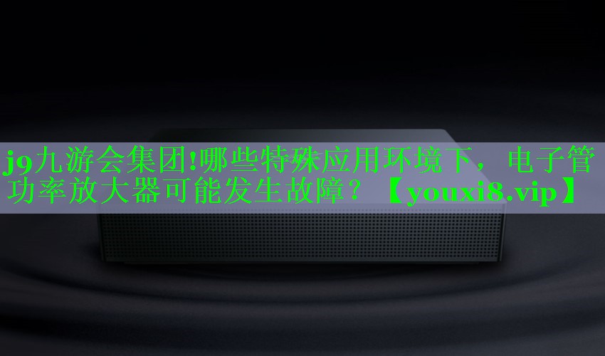 j9九游会集团!哪些特殊应用环境下，电子管功率放大器可能发生故障？
