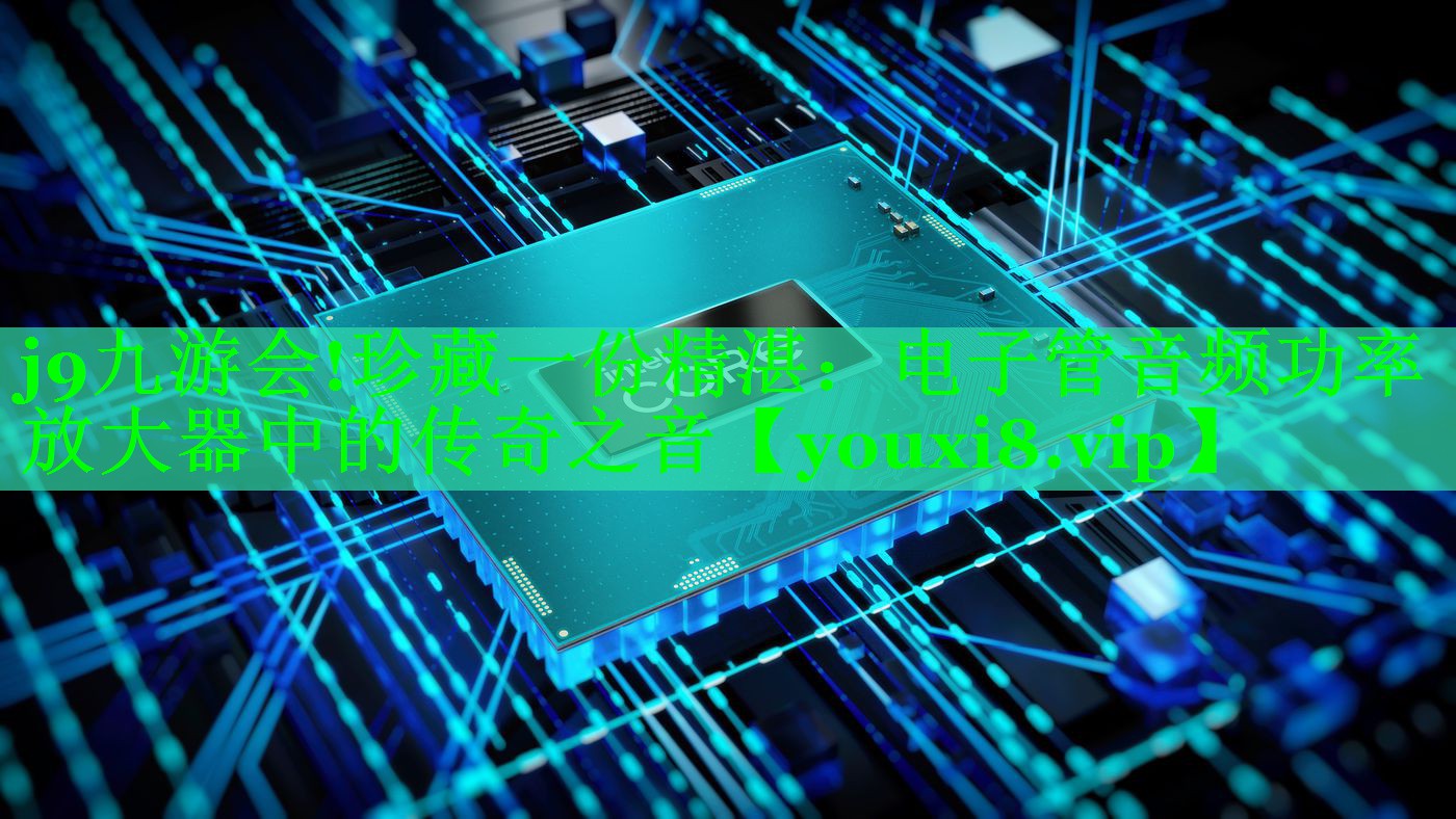 j9九游会!珍藏一份精湛：电子管音频功率放大器中的传奇之音