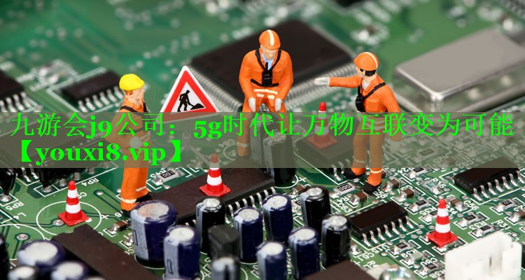 5g时代让万物互联变为可能 5g时代让万物互联变为可能