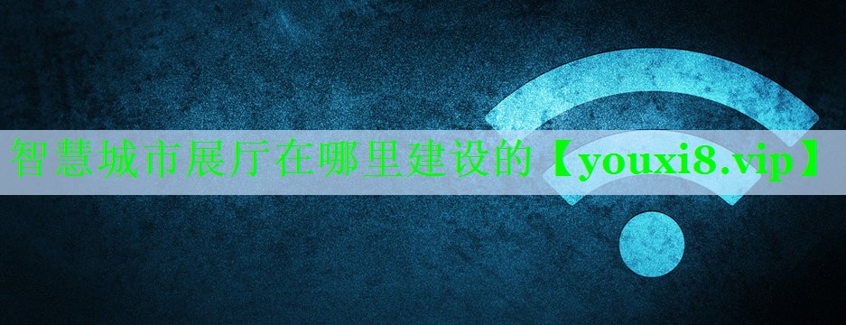 智慧城市展厅在哪里建设的 智慧城市展厅在哪里建设的
