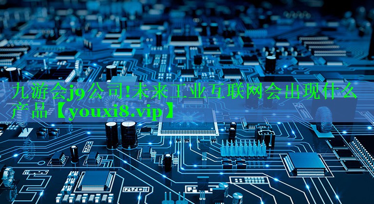 未来工业互联网会出现什么产品 未来工业互联网会出现什么产品