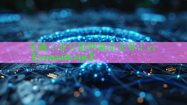 实施工业互联网就是企业上云 实施工业互联网就是企业上云